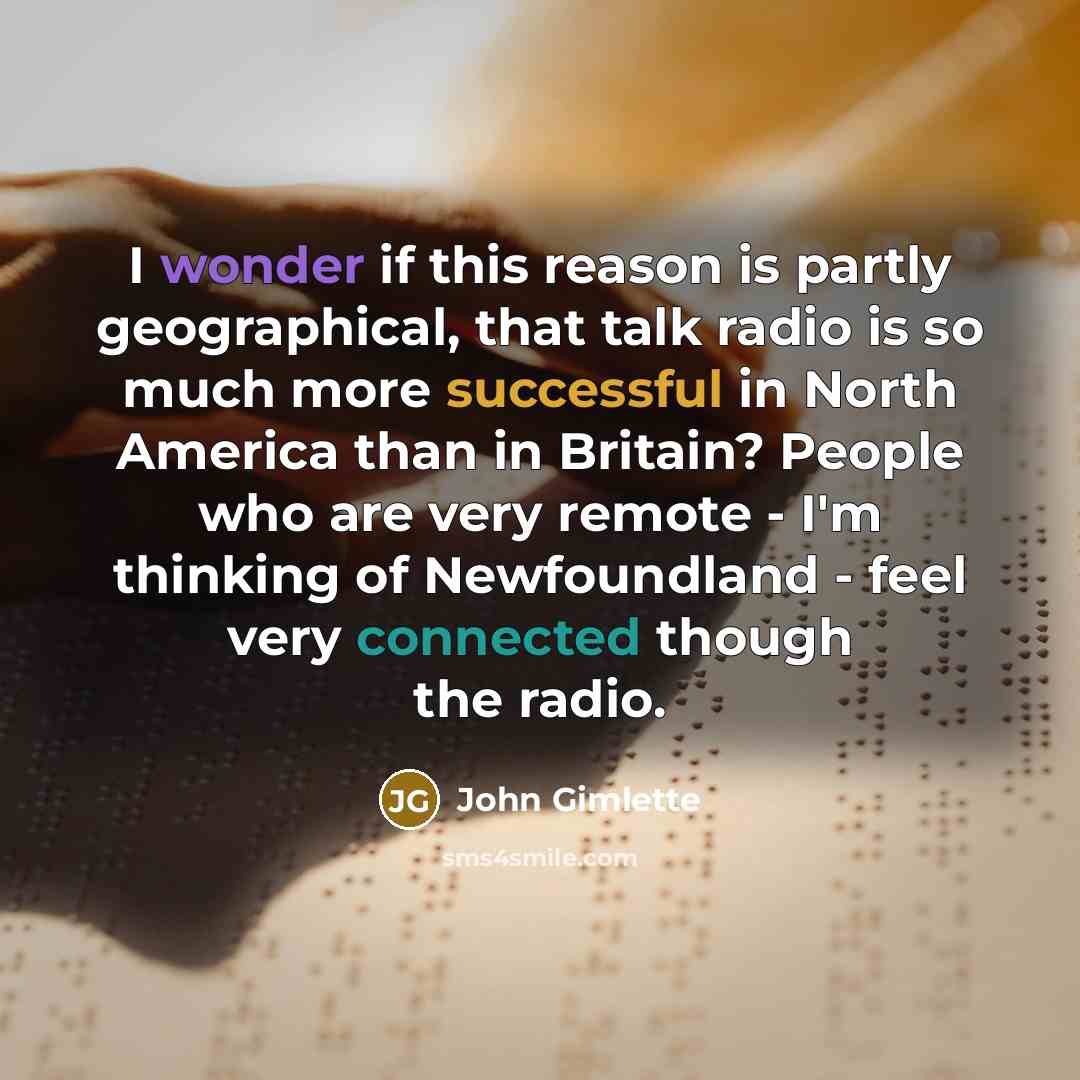 “I wonder if this reason is partly geographical, that talk radio is so much more successful in North America than in Britain? People who are very remote - I'm thinking of Newfoundland - feel very connected though the radio.” quote by John Gimlette