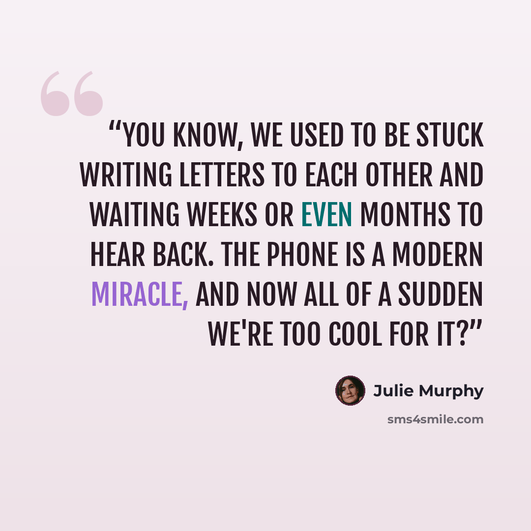“You know, we used to be stuck writing letters to each other and waiting weeks or even months to hear back. The phone is a modern miracle, and now all of a sudden we're too cool for it?” quote by Julie Murphy