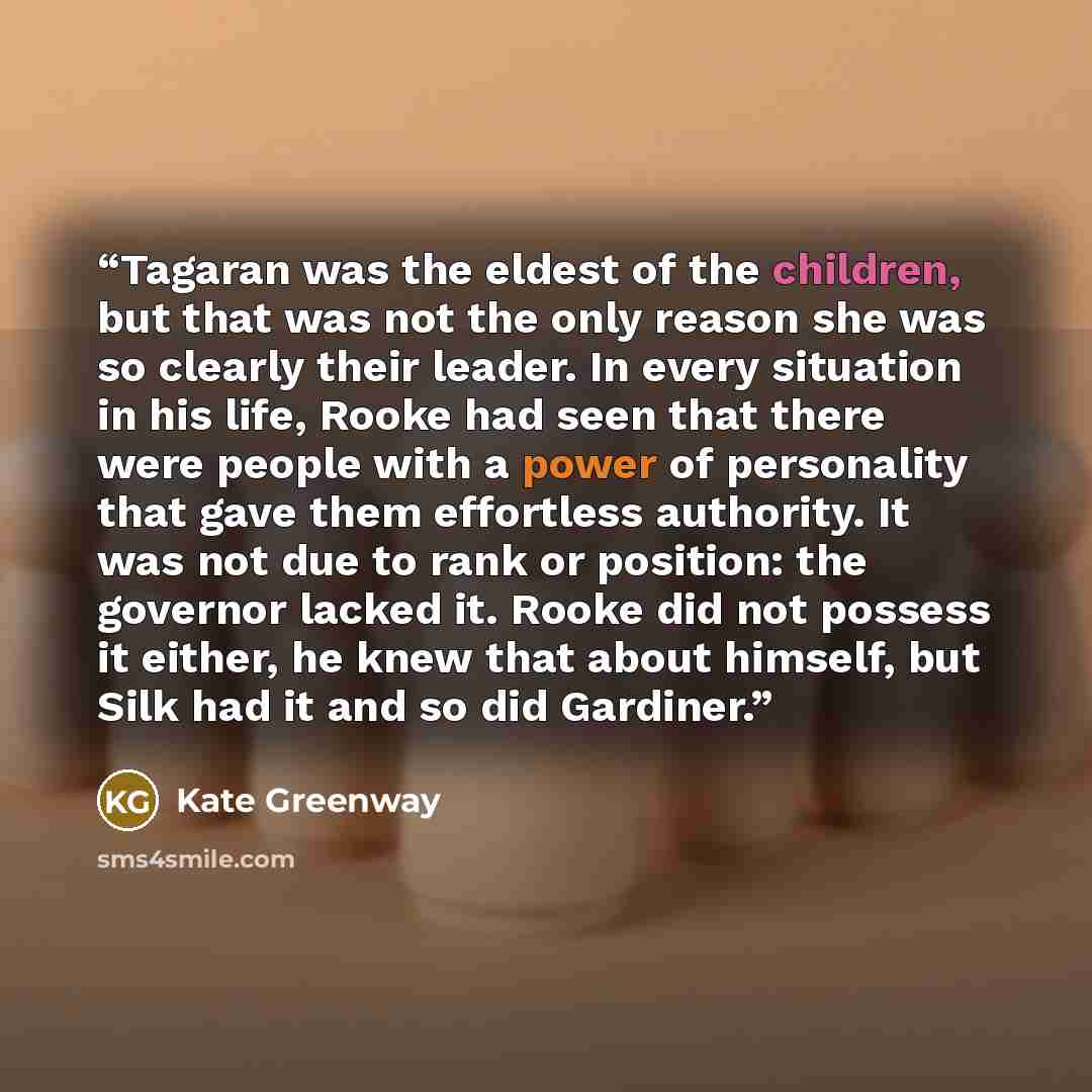 “Tagaran was the eldest of the children, but that was not the only reason she was so clearly their leader. In every situation in his life, Rooke had seen that there were people with a power of personality that gave them effortless authority. It was not due to rank or position: the governor lacked…” quote by Kate Greenway