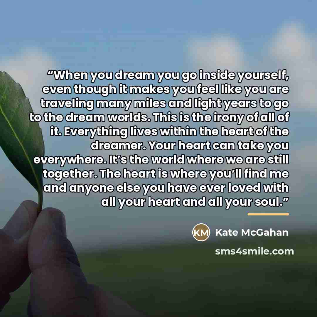 “When you dream you go inside yourself, even though it makes you feel like you are traveling many miles and light years to go to the dream worlds. This is the irony of all of it. Everything lives within the heart of the dreamer. Your heart can take you everywhere. It’s the world where we are still…” quote by Kate McGahan
