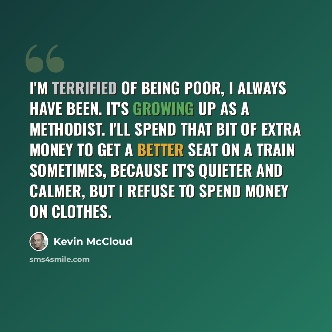 “I'm terrified of being poor, I always have been. It's growing up as a Methodist. I'll spend that bit of extra money to get a better seat on a train sometimes, because it's quieter and calmer, but I refuse to spend money on clothes.” quote by Kevin McCloud