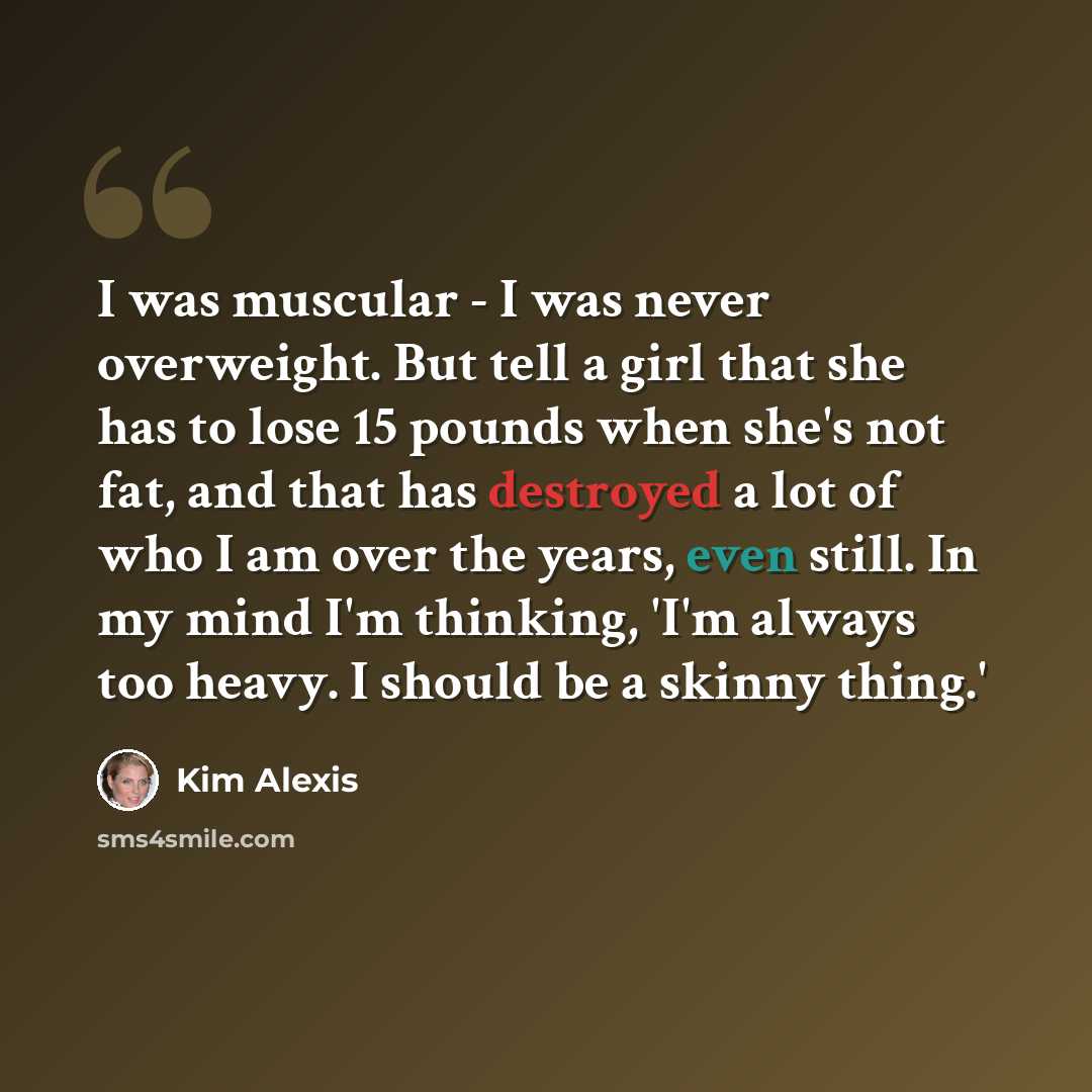 “I was muscular - I was never overweight. But tell a girl that she has to lose 15 pounds when she's not fat, and that has destroyed a lot of who I am over the years, even still. In my mind I'm thinking, 'I'm always too heavy. I should be a skinny thing.'” quote by Kim Alexis