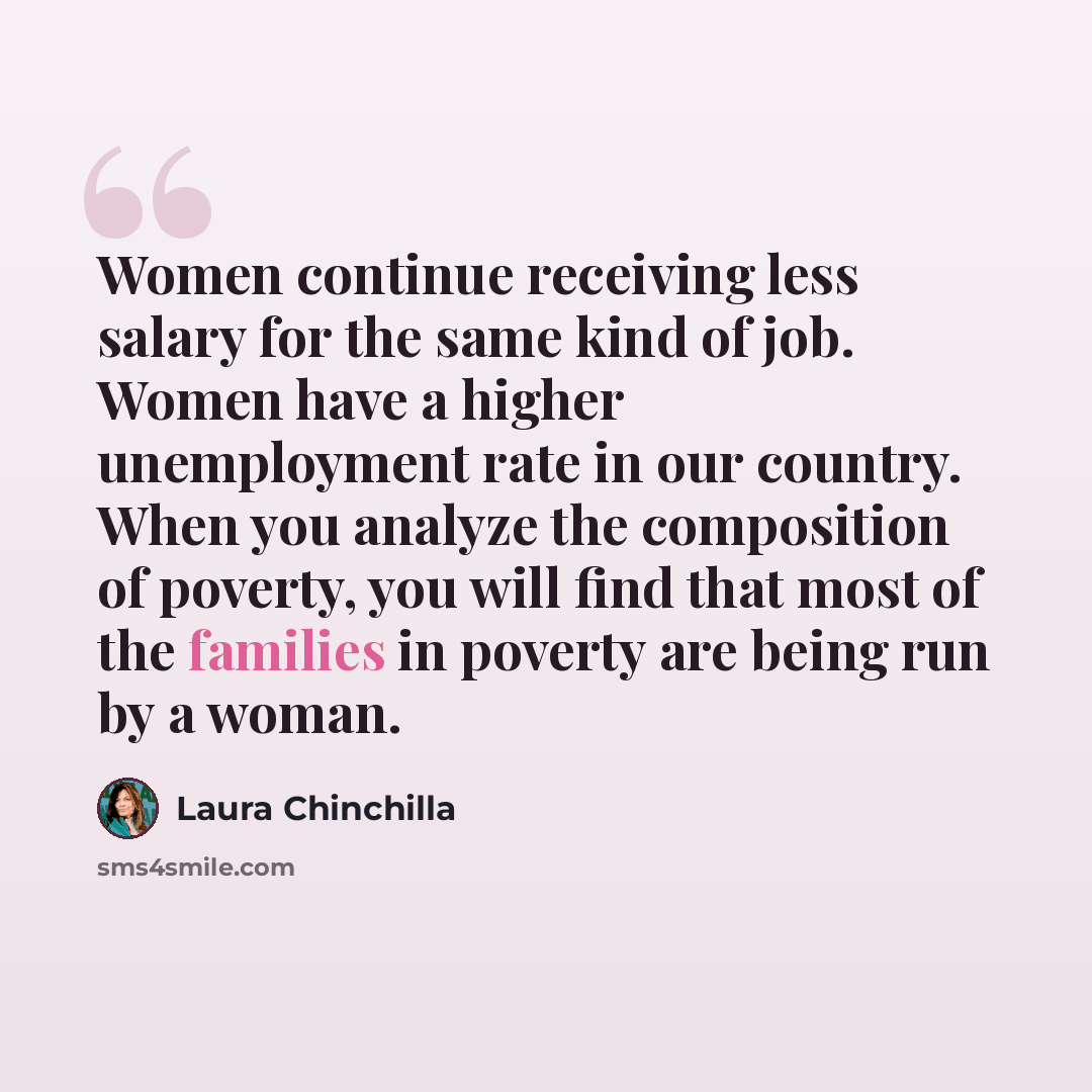 “Women continue receiving less salary for the same kind of job. Women have a higher unemployment rate in our country. When you analyze the composition of poverty, you will find that most of the families in poverty are being run by a woman.” quote by Laura Chinchilla