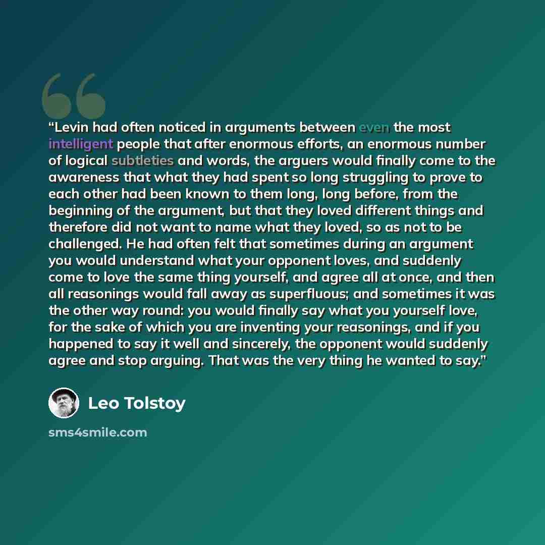 “Levin had often noticed in arguments between even the most intelligent people that after enormous efforts, an enormous number of logical subtleties and words, the arguers would finally come to the awareness that what they had spent so long struggling to prove to each other had been known to them…” quote by Leo Tolstoy
