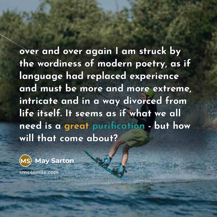 “over and over again I am struck by the wordiness of modern poetry, as if language had replaced experience and must be more and more extreme, intricate and in a way divorced from life itself. It seems as if what we all need is a great purification - but how will that come about?” quote by May Sarton