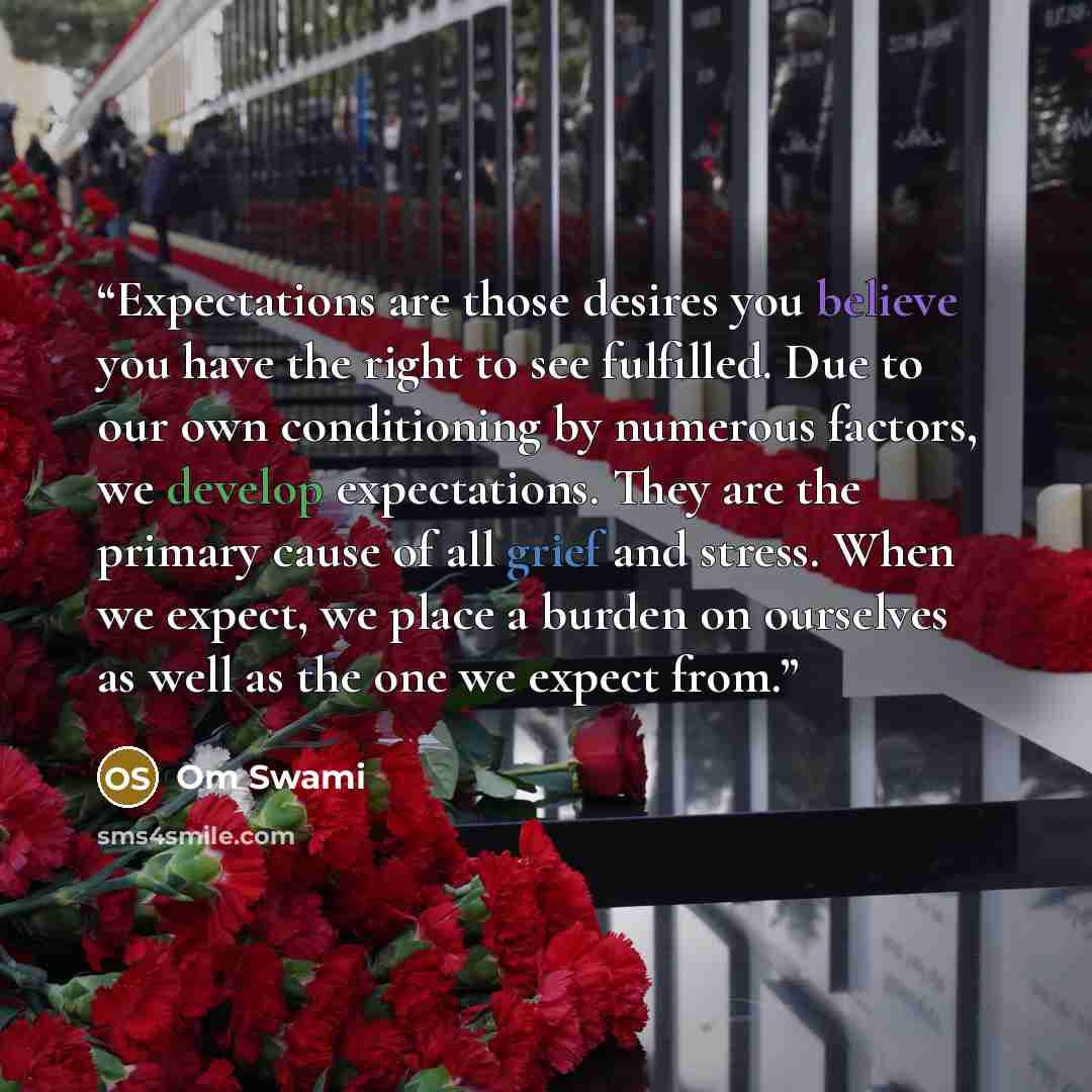 “Expectations are those desires you believe you have the right to see fulfilled. Due to our own conditioning by numerous factors, we develop expectations. They are the primary cause of all grief and stress. When we expect, we place a burden on ourselves as well as the one we expect from.” quote by Om Swami