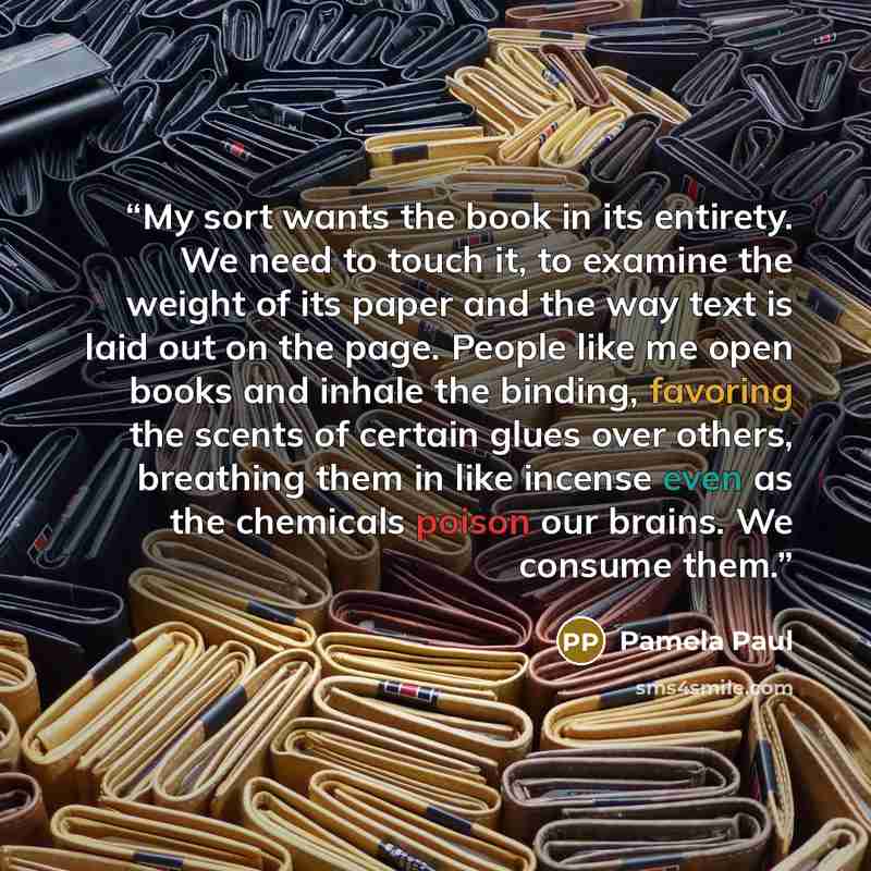 “My sort wants the book in its entirety. We need to touch it, to examine the weight of its paper and the way text is laid out on the page. People like me open books and inhale the binding, favoring the scents of certain glues over others, breathing them in like incense even as the chemicals poison…” quote by Pamela Paul