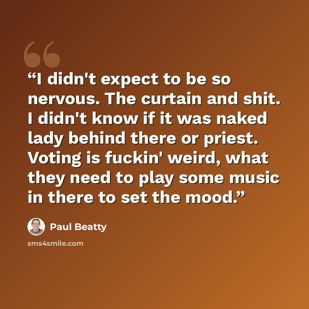 “I didn't expect to be so nervous. The curtain and shit. I didn't know if it was naked lady behind there or priest. Voting is fuckin' weird, what they need to play some music in there to set the mood.” quote by Paul Beatty