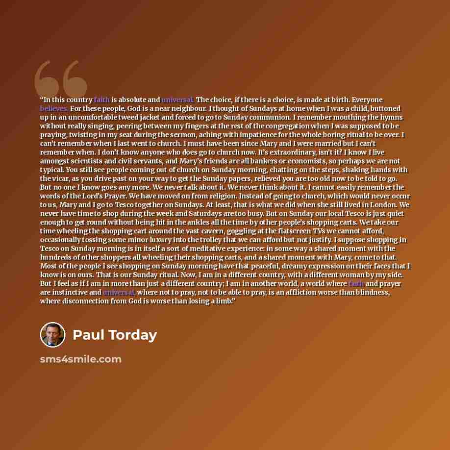 “In this country faith is absolute and universal. The choice, if there is a choice, is made at birth. Everyone believes. For these people, God is a near neighbour. I thought of Sundays at home when I was a child, buttoned up in an uncomfortable tweed jacket and forced to go to Sunday communion. I…” quote by Paul Torday