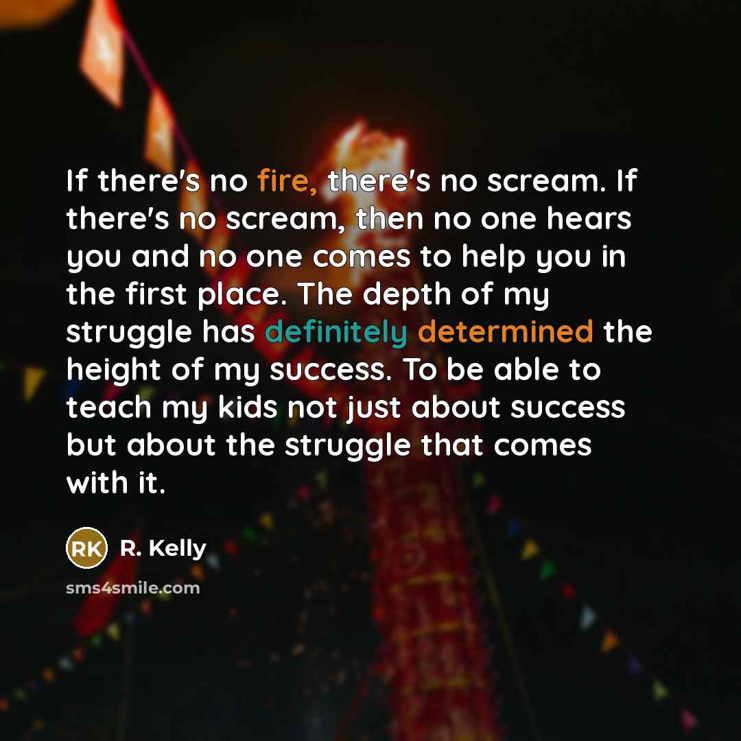 “If there's no fire, there's no scream. If there's no scream, then no one hears you and no one comes to help you in the first place. The depth of my struggle has definitely determined the height of my success. To be able to teach my kids not just about success but about the struggle that comes with…” quote by R. Kelly