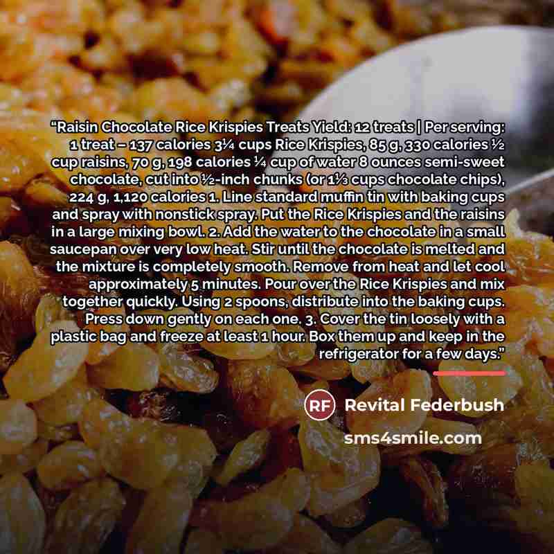 “Raisin Chocolate Rice Krispies Treats Yield: 12 treats | Per serving: 1 treat – 137 calories 3¼ cups Rice Krispies, 85 g, 330 calories ½ cup raisins, 70 g, 198 calories ¼ cup of water 8 ounces semi-sweet chocolate, cut into ½-inch chunks (or 1⅓ cups chocolate chips), 224 g, 1,120 calories 1. Line…” quote by Revital Federbush