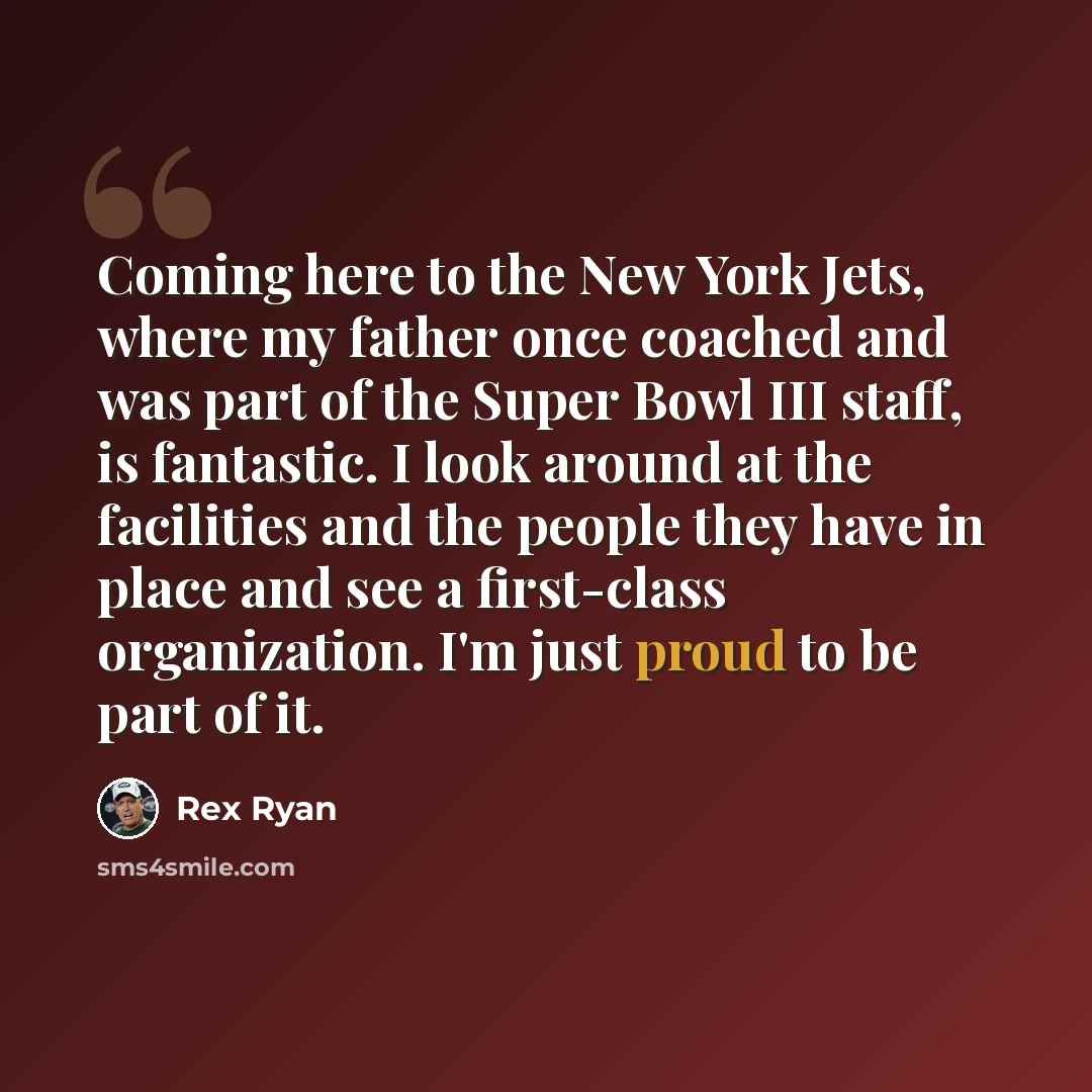 “Coming here to the New York Jets, where my father once coached and was part of the Super Bowl III staff, is fantastic. I look around at the facilities and the people they have in place and see a first-class organization. I'm just proud to be part of it.” quote by Rex Ryan