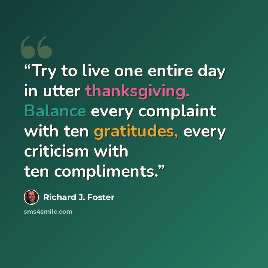 “Try to live one entire day in utter thanksgiving. Balance every complaint with ten gratitudes, every criticism with ten compliments.” quote by Richard J. Foster