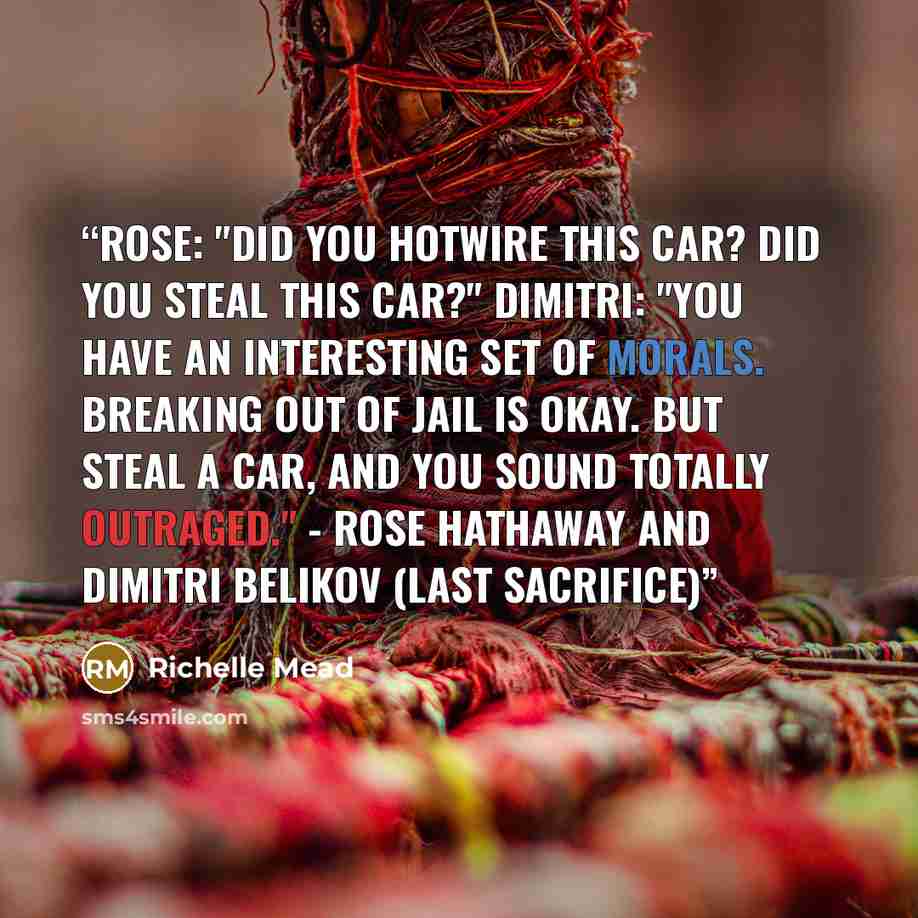 “Rose: "Did you hotwire this car? Did you steal this car?" Dimitri: "You have an interesting set of morals. Breaking out of jail is okay. But steal a car, and you sound totally outraged." - Rose Hathaway and Dimitri Belikov (Last Sacrifice)” quote by Richelle Mead