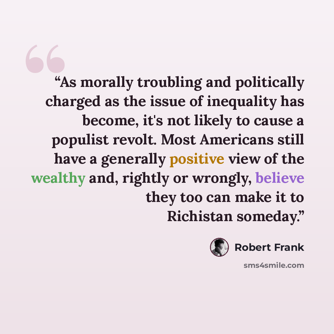“As morally troubling and politically charged as the issue of inequality has become, it's not likely to cause a populist revolt. Most Americans still have a generally positive view of the wealthy and, rightly or wrongly, believe they too can make it to Richistan someday.” quote by Robert Frank