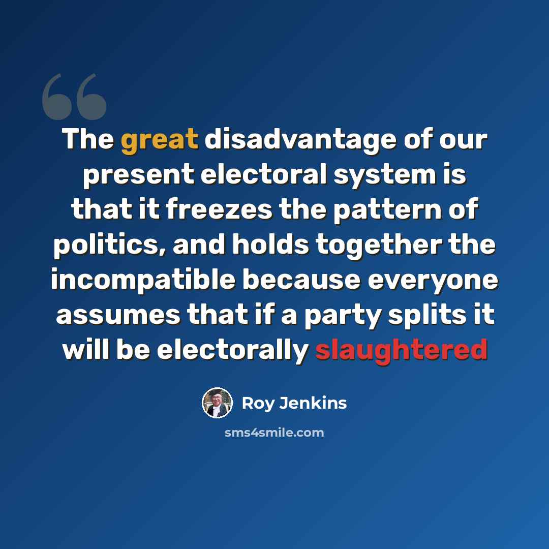 “The great disadvantage of our present electoral system is that it freezes the pattern of politics, and holds together the incompatible because everyone assumes that if a party splits it will be electorally slaughtered” quote by Roy Jenkins