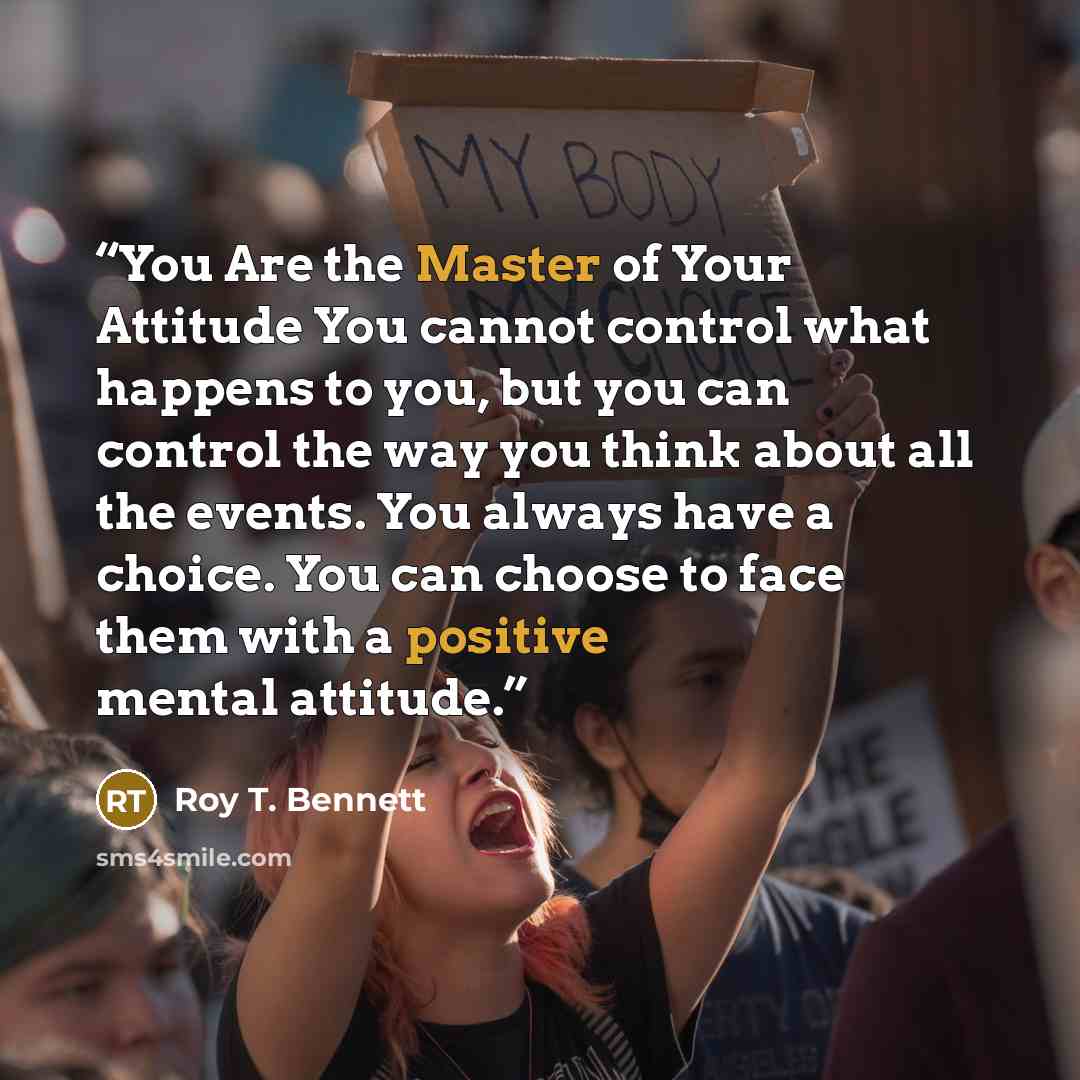 “You Are the Master of Your Attitude You cannot control what happens to you, but you can control the way you think about all the events. You always have a choice. You can choose to face them with a positive mental attitude.” quote by Roy T. Bennett