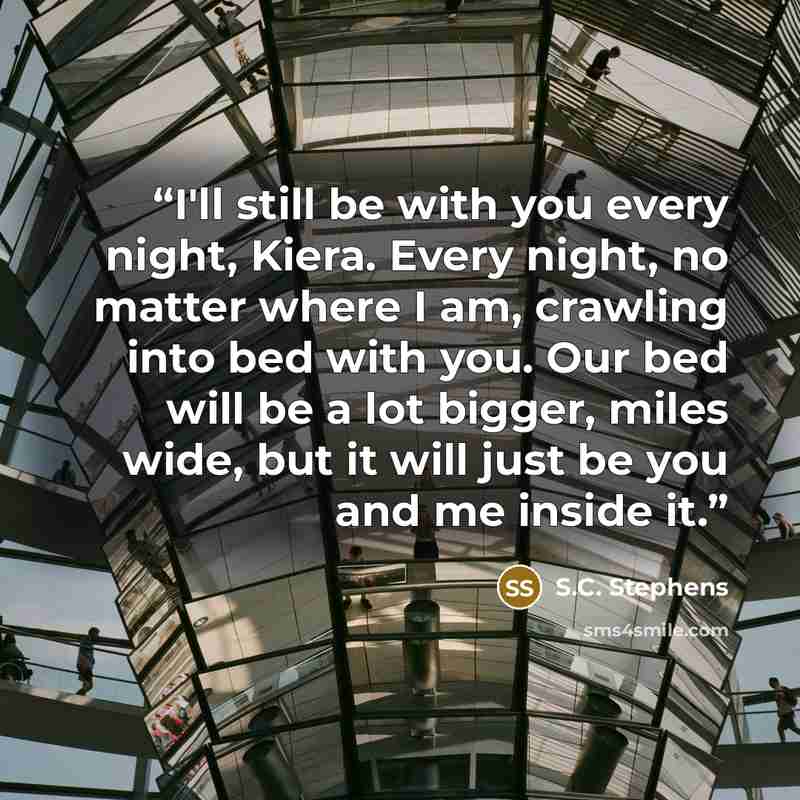 “I'll still be with you every night, Kiera. Every night, no matter where I am, crawling into bed with you. Our bed will be a lot bigger, miles wide, but it will just be you and me inside it.” quote by S.C. Stephens