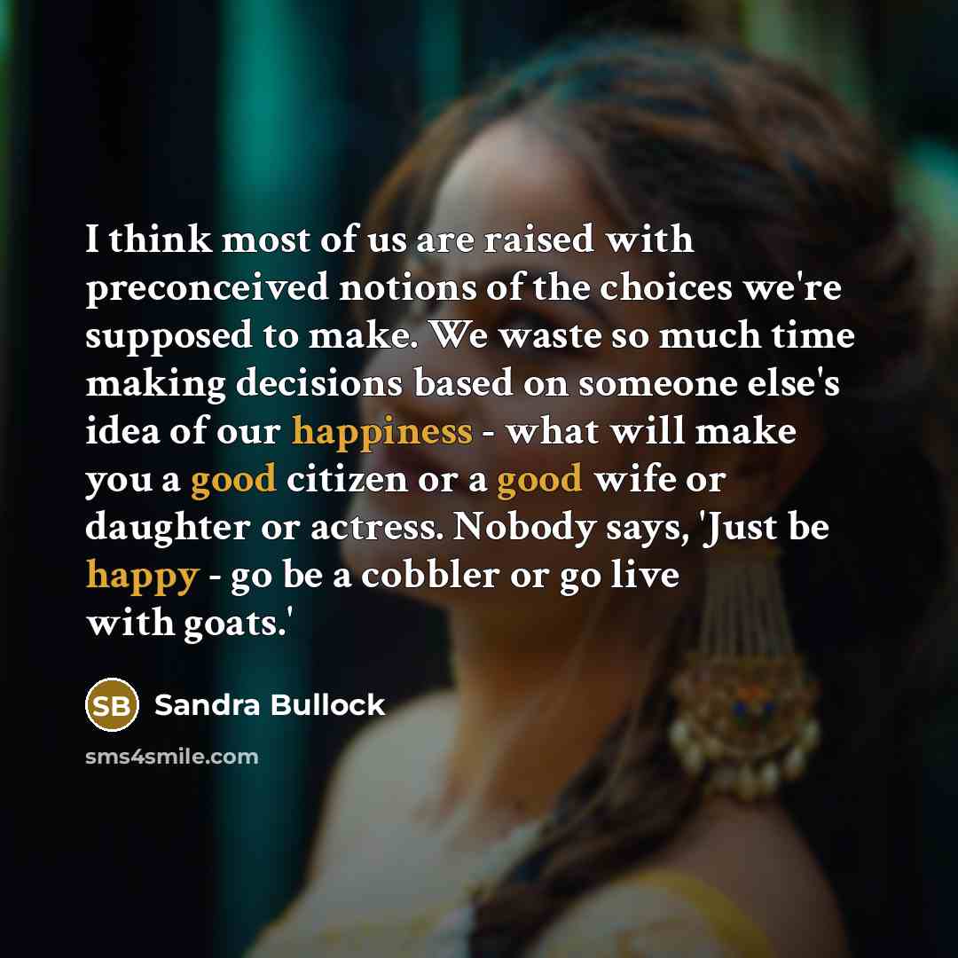 “I think most of us are raised with preconceived notions of the choices we're supposed to make. We waste so much time making decisions based on someone else's idea of our happiness - what will make you a good citizen or a good wife or daughter or actress. Nobody says, 'Just be happy - go be a…” quote by Sandra Bullock