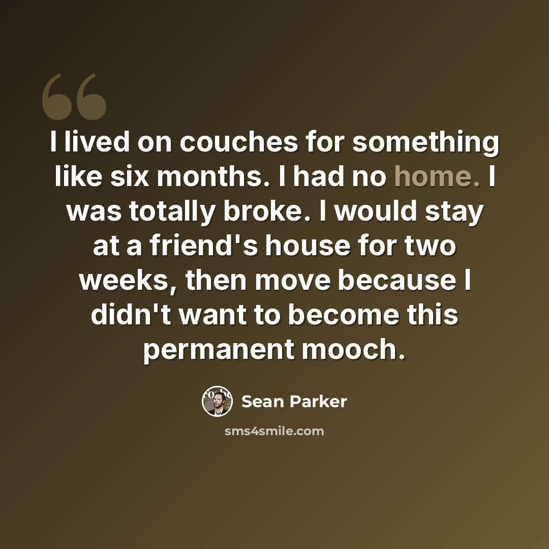 “I lived on couches for something like six months. I had no home. I was totally broke. I would stay at a friend's house for two weeks, then move because I didn't want to become this permanent mooch.” quote by Sean Parker
