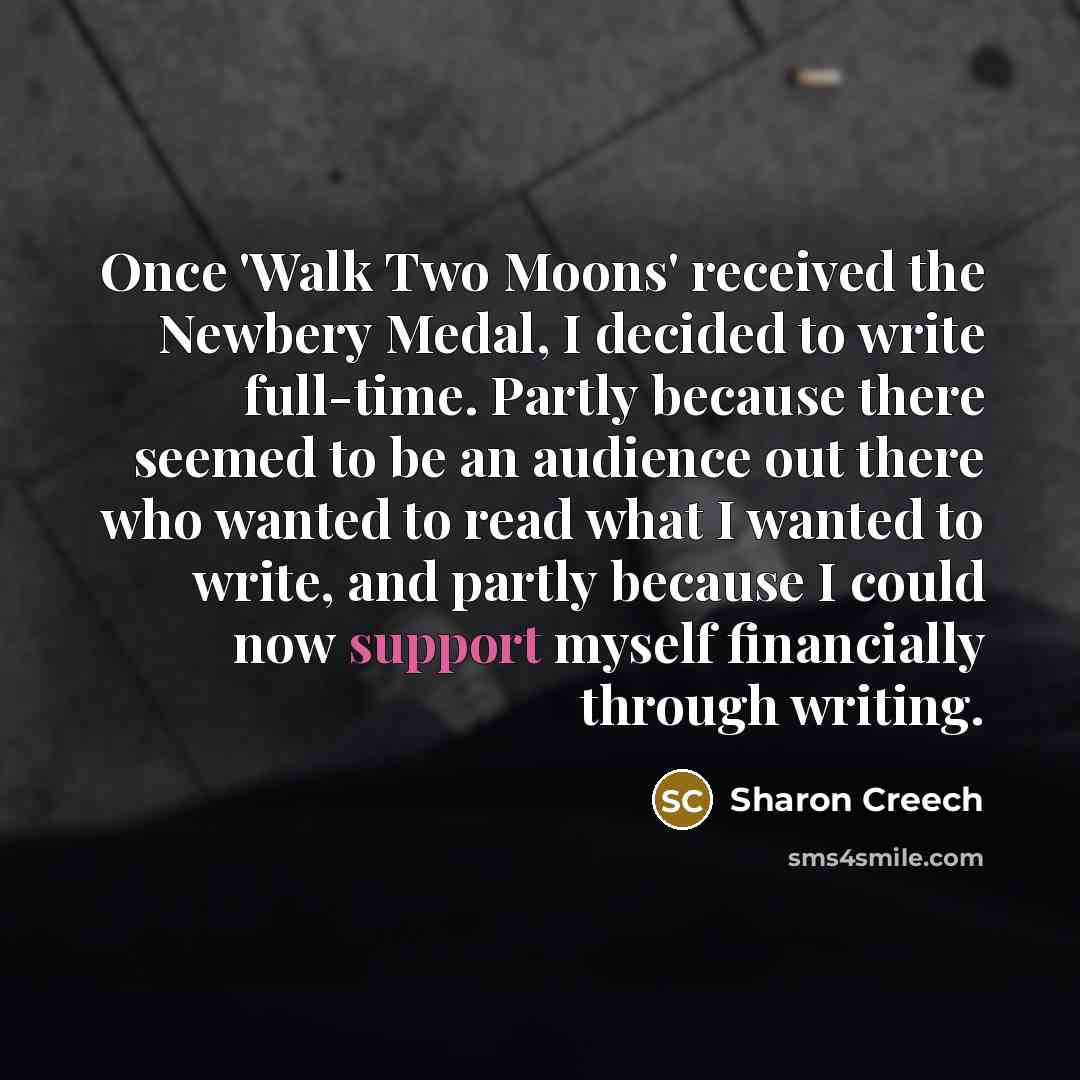 “Once 'Walk Two Moons' received the Newbery Medal, I decided to write full-time. Partly because there seemed to be an audience out there who wanted to read what I wanted to write, and partly because I could now support myself financially through writing.” quote by Sharon Creech