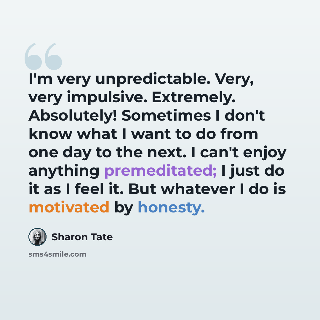 “I'm very unpredictable. Very, very impulsive. Extremely. Absolutely! Sometimes I don't know what I want to do from one day to the next. I can't enjoy anything premeditated; I just do it as I feel it. But whatever I do is motivated by honesty.” quote by Sharon Tate