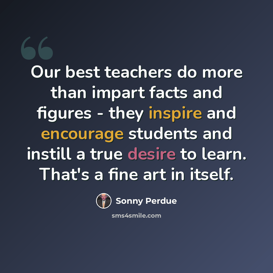 “Our best teachers do more than impart facts and figures - they inspire and encourage students and instill a true desire to learn. That's a fine art in itself.” quote by Sonny Perdue