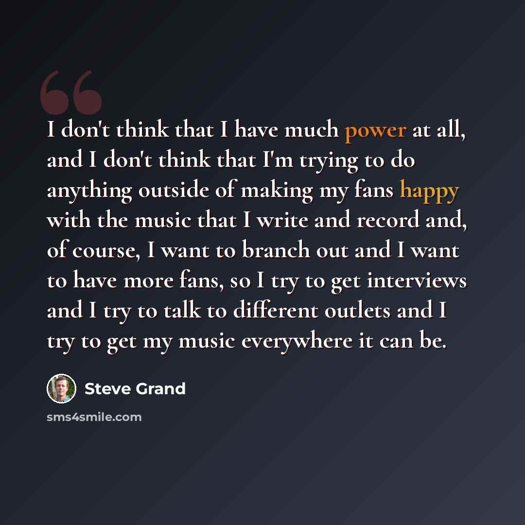 “I don't think that I have much power at all, and I don't think that I'm trying to do anything outside of making my fans happy with the music that I write and record and, of course, I want to branch out and I want to have more fans, so I try to get interviews and I try to talk to different outlets…” quote by Steve Grand