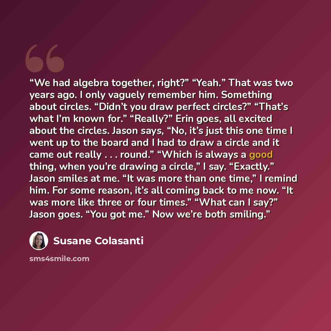 “We had algebra together, right?” “Yeah.” That was two years ago. I only vaguely remember him. Something about circles. “Didn’t you draw perfect circles?” “That’s what I’m known for.” “Really?” Erin goes, all excited about the circles. Jason says, “No, it’s just this one time I went up to the board…” quote by Susane Colasanti