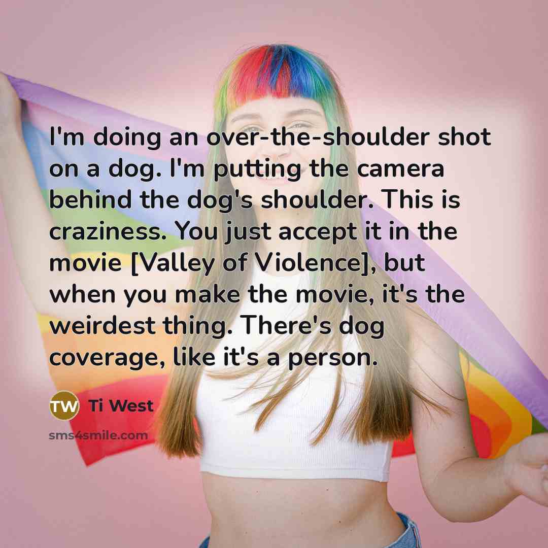 “I'm doing an over-the-shoulder shot on a dog. I'm putting the camera behind the dog's shoulder. This is craziness. You just accept it in the movie [Valley of Violence], but when you make the movie, it's the weirdest thing. There's dog coverage, like it's a person.” quote by Ti West
