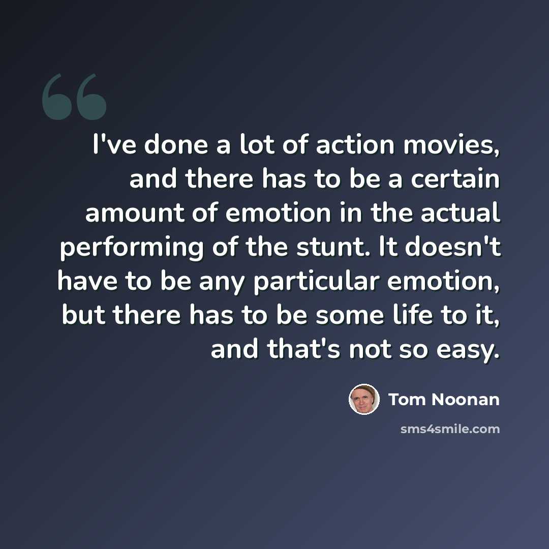 “I've done a lot of action movies, and there has to be a certain amount of emotion in the actual performing of the stunt. It doesn't have to be any particular emotion, but there has to be some life to it, and that's not so easy.” quote by Tom Noonan