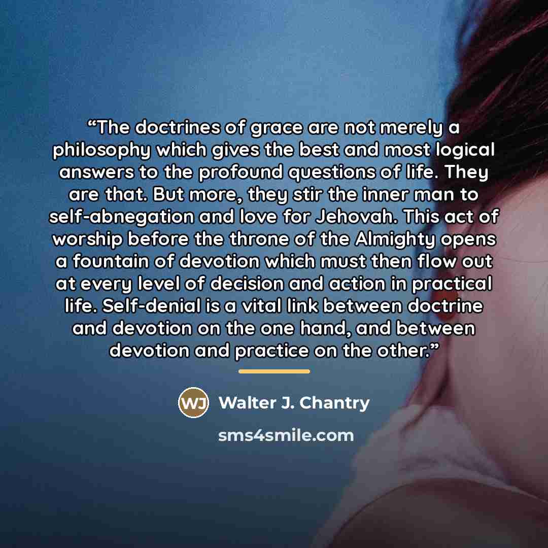 “The doctrines of grace are not merely a philosophy which gives the best and most logical answers to the profound questions of life. They are that. But more, they stir the inner man to self-abnegation and love for Jehovah. This act of worship before the throne of the Almighty opens a fountain of…” quote by Walter J. Chantry