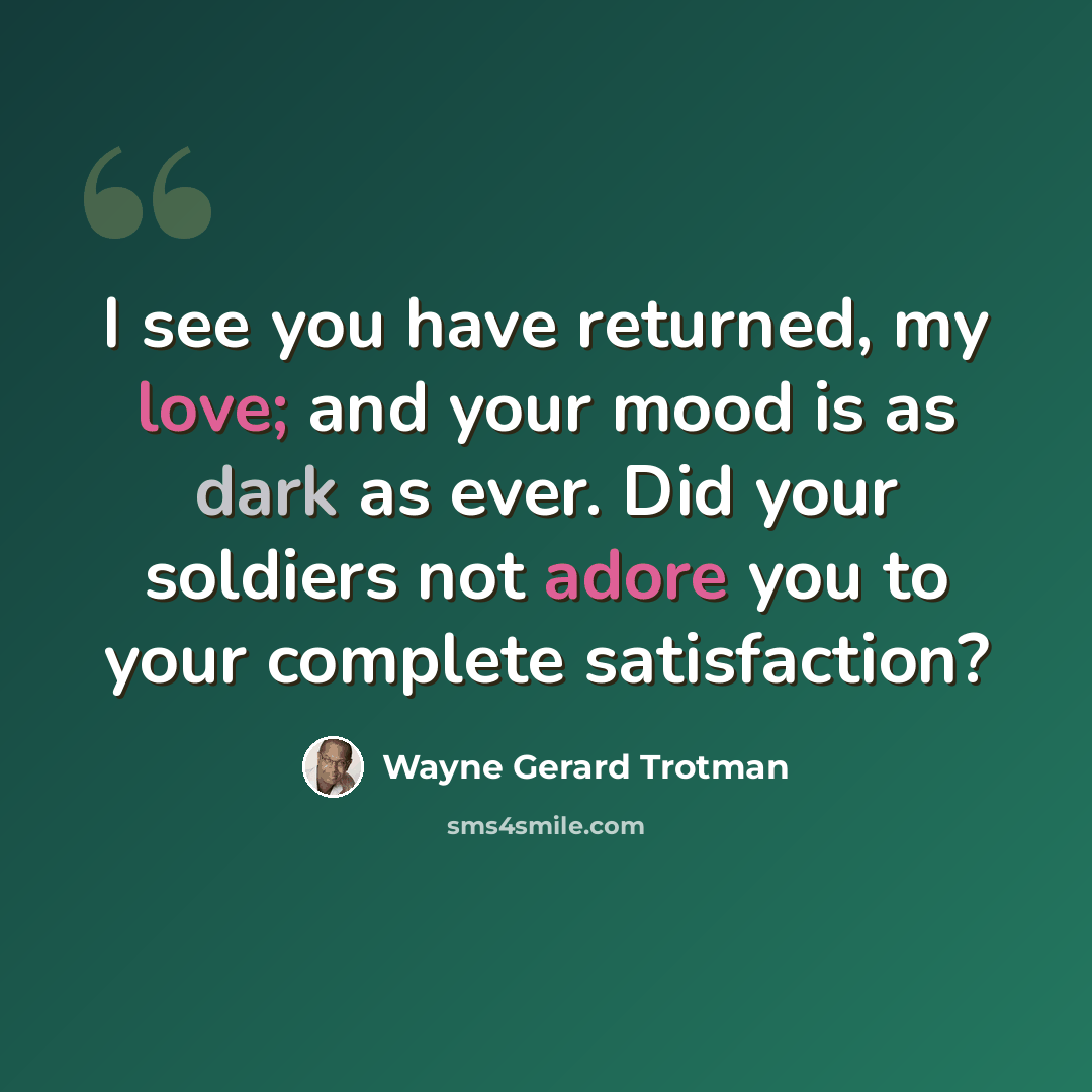 “I see you have returned, my love; and your mood is as dark as ever. Did your soldiers not adore you to your complete satisfaction?” quote by Wayne Gerard Trotman