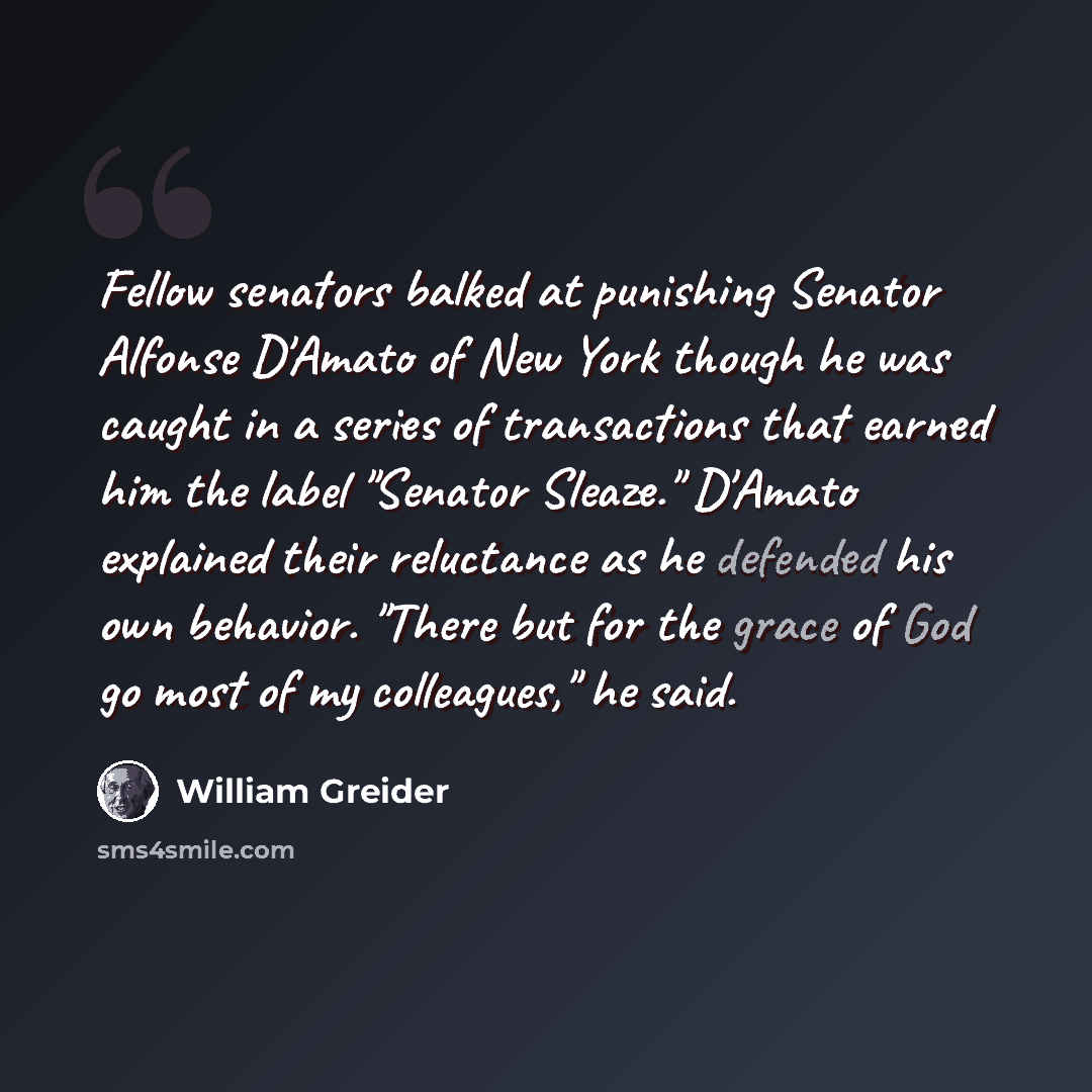 “Fellow senators balked at punishing Senator Alfonse D'Amato of New York though he was caught in a series of transactions that earned him the label "Senator Sleaze." D'Amato explained their reluctance as he defended his own behavior. "There but for the grace of God go most of my colleagues," he said.” quote by William Greider