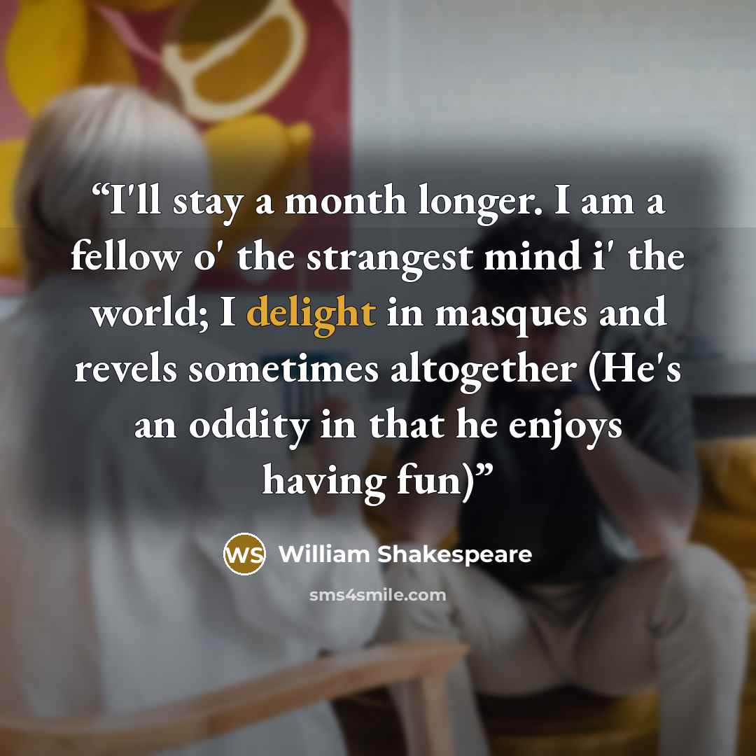 “I'll stay a month longer. I am a fellow o' the strangest mind i' the world; I delight in masques and revels sometimes altogether (He's an oddity in that he enjoys having fun)” quote by William Shakespeare