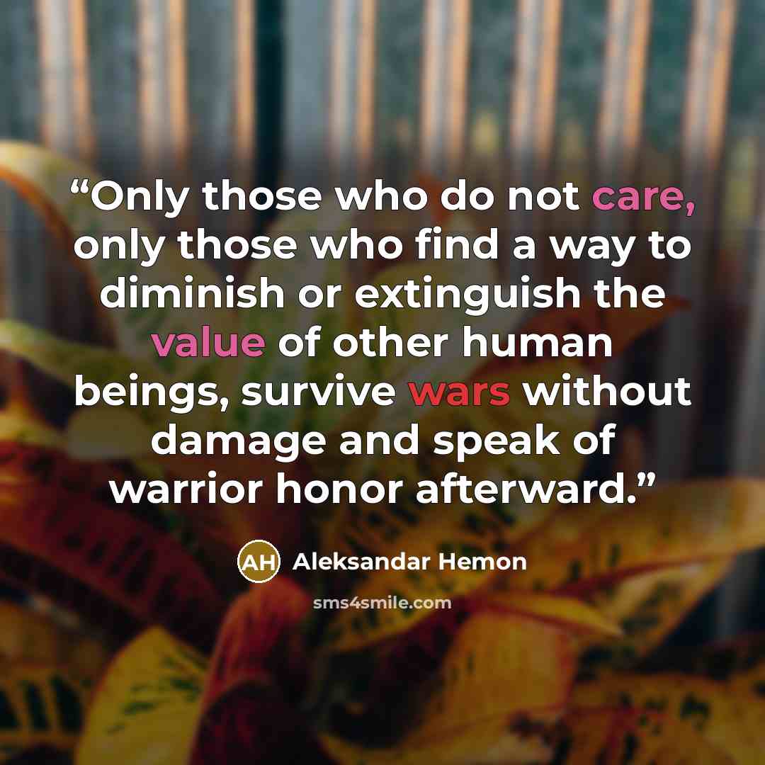 “Only those who do not care, only those who find a way to diminish or extinguish the value of other human beings, survive wars without damage and speak of warrior honor afterward.” quote by Aleksandar Hemon