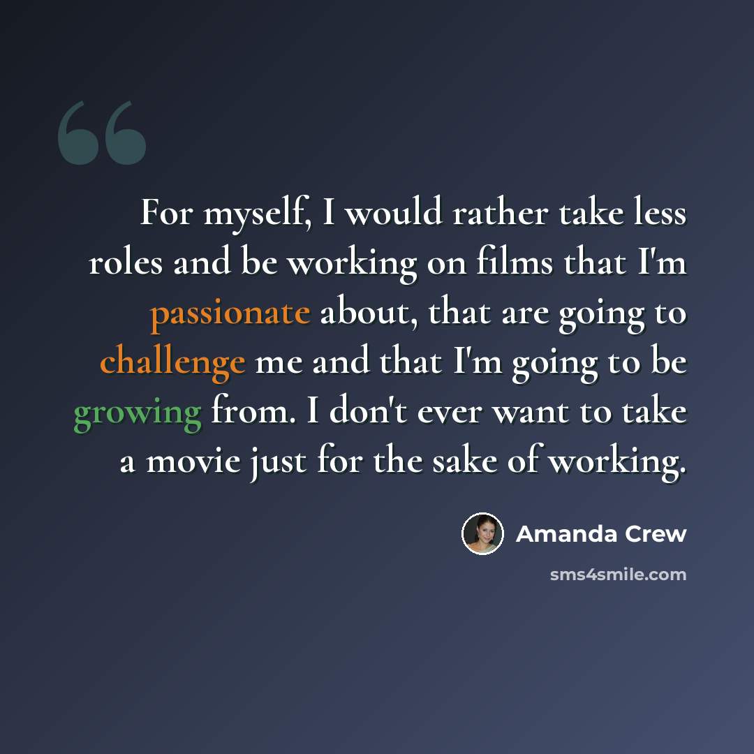 “For myself, I would rather take less roles and be working on films that I'm passionate about, that are going to challenge me and that I'm going to be growing from. I don't ever want to take a movie just for the sake of working.” quote by Amanda Crew