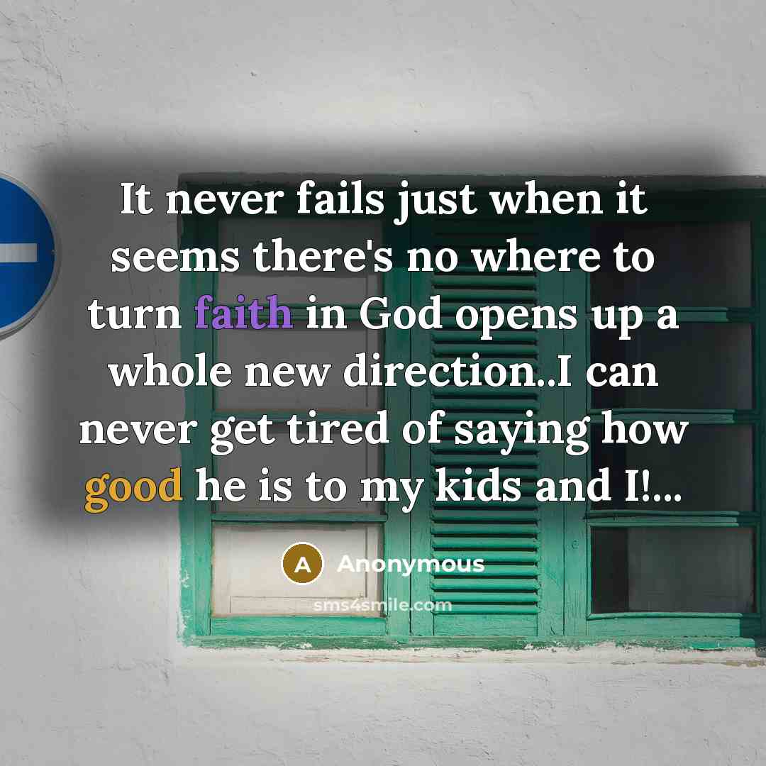 “It never fails just when it seems there's no where to turn faith in God opens up a whole new direction..I can never get tired of saying how good he is to my kids and I!...” quote by Anonymous