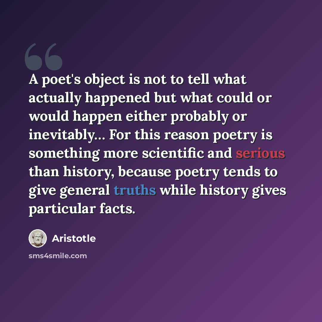 “A poet's object is not to tell what actually happened but what could or would happen either probably or inevitably… For this reason poetry is something more scientific and serious than history, because poetry tends to give general truths while history gives particular facts.” quote by Aristotle