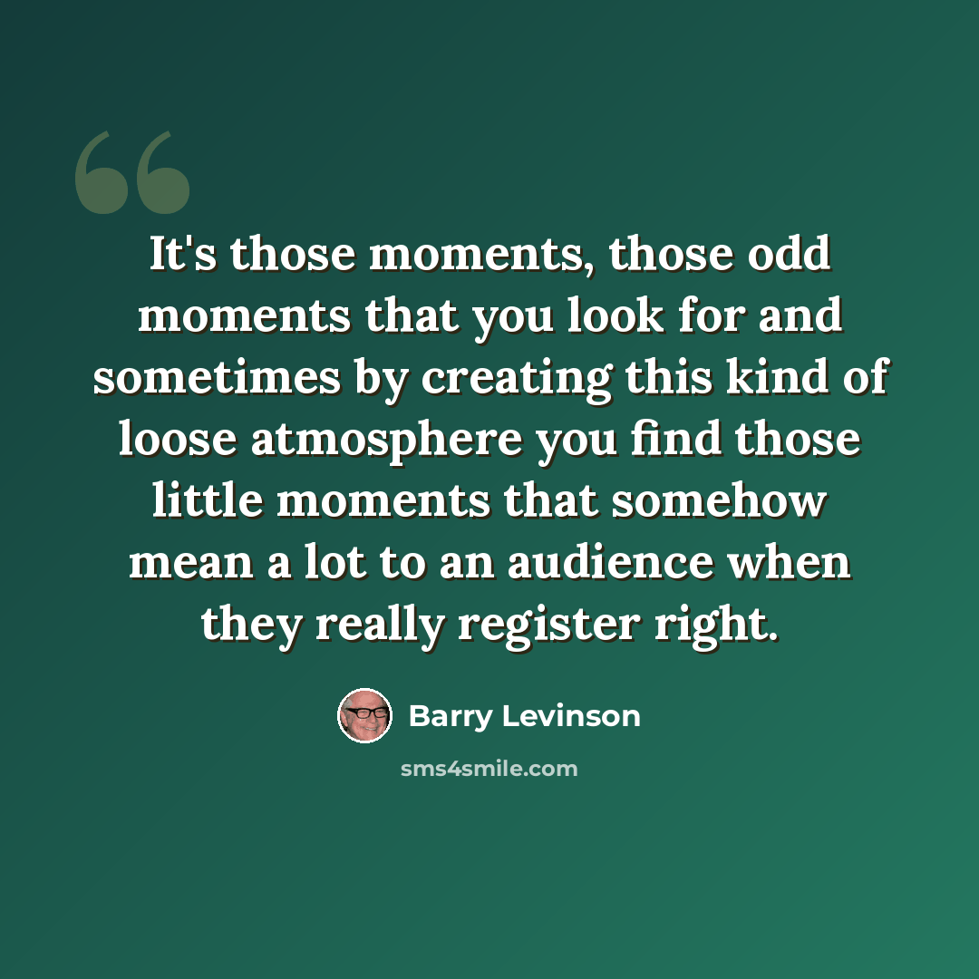 “It's those moments, those odd moments that you look for and sometimes by creating this kind of loose atmosphere you find those little moments that somehow mean a lot to an audience when they really register right.” quote by Barry Levinson