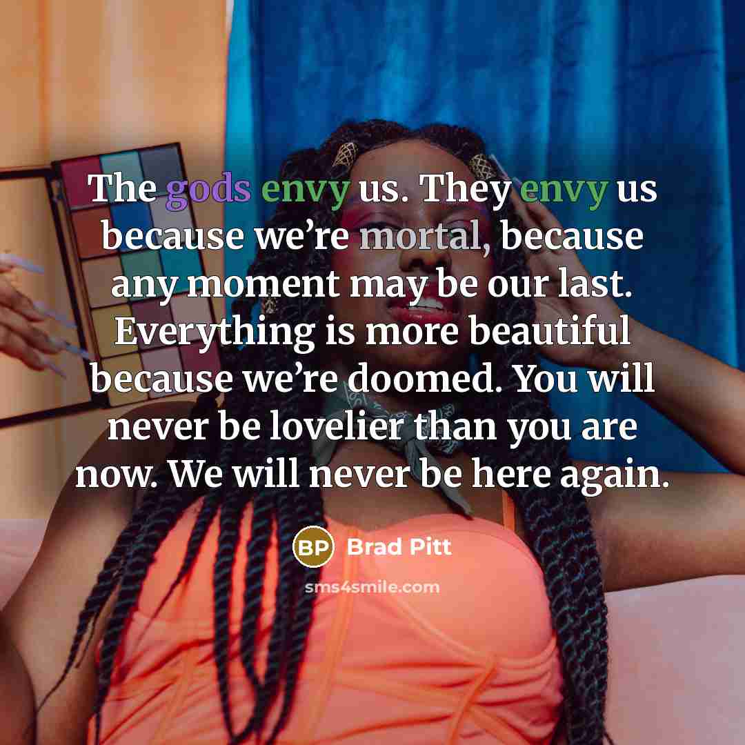 “The gods envy us. They envy us because we’re mortal, because any moment may be our last. Everything is more beautiful because we’re doomed. You will never be lovelier than you are now. We will never be here again.” quote by Brad Pitt