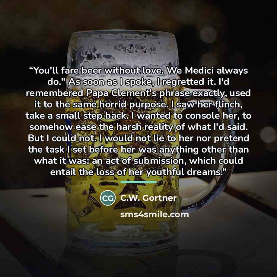 “You'll fare beer without love. We Medici always do." As soon as I spoke, I regretted it. I'd remembered Papa Clement's phrase exactly, used it to the same horrid purpose. I saw her flinch, take a small step back. I wanted to console her, to somehow ease the harsh reality of what I'd said. But I…” quote by C.W. Gortner