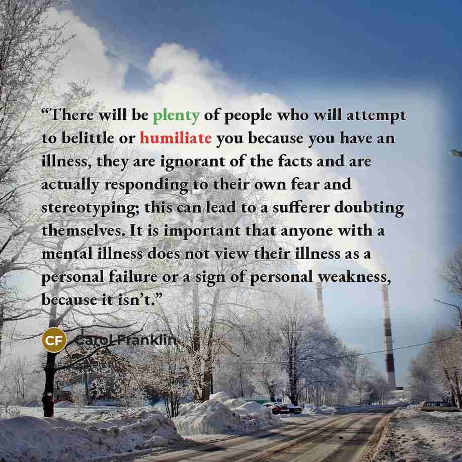 “There will be plenty of people who will attempt to belittle or humiliate you because you have an illness, they are ignorant of the facts and are actually responding to their own fear and stereotyping; this can lead to a sufferer doubting themselves. It is important that anyone with a mental…” quote by Carol Franklin