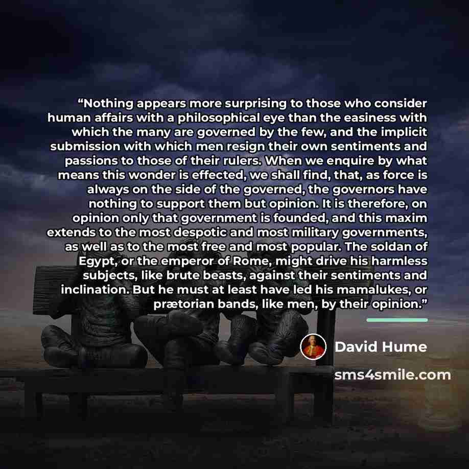 “Nothing appears more surprising to those who consider human affairs with a philosophical eye than the easiness with which the many are governed by the few, and the implicit submission with which men resign their own sentiments and passions to those of their rulers. When we enquire by what means…” quote by David Hume