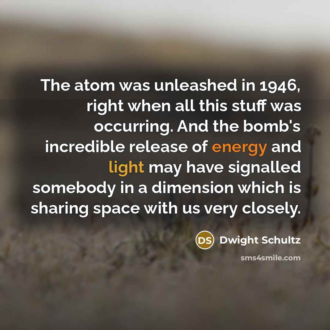 “The atom was unleashed in 1946, right when all this stuff was occurring. And the bomb's incredible release of energy and light may have signalled somebody in a dimension which is sharing space with us very closely.” quote by Dwight Schultz