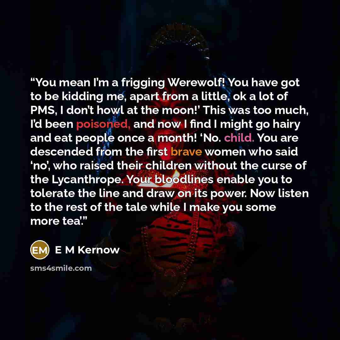 “You mean I’m a frigging Werewolf! You have got to be kidding me, apart from a little, ok a lot of PMS, I don’t howl at the moon!’ This was too much, I’d been poisoned, and now I find I might go hairy and eat people once a month! ‘No. child. You are descended from the first brave women who said…” quote by E M Kernow
