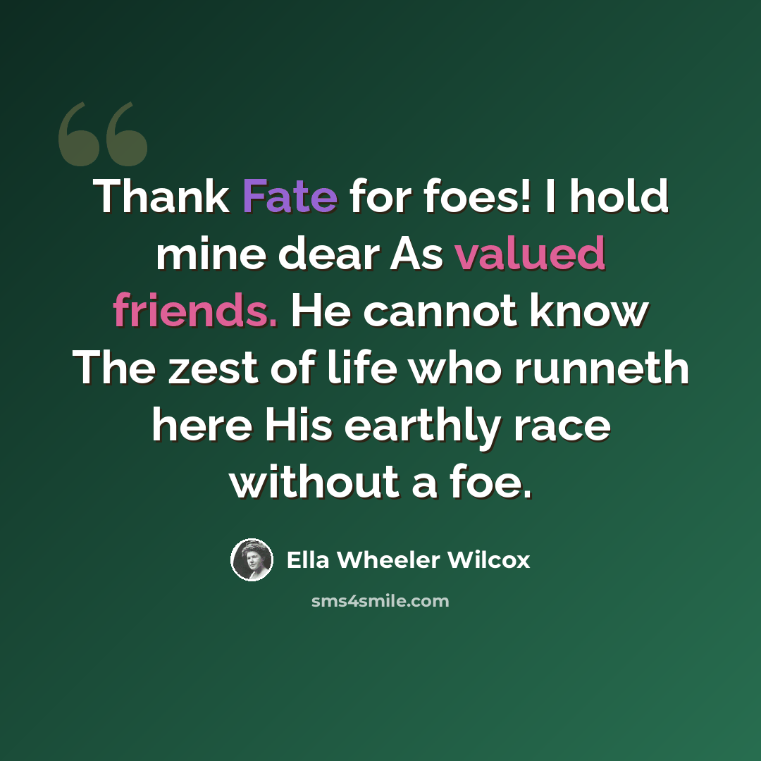 “Thank Fate for foes! I hold mine dear As valued friends. He cannot know The zest of life who runneth here His earthly race without a foe.” quote by Ella Wheeler Wilcox