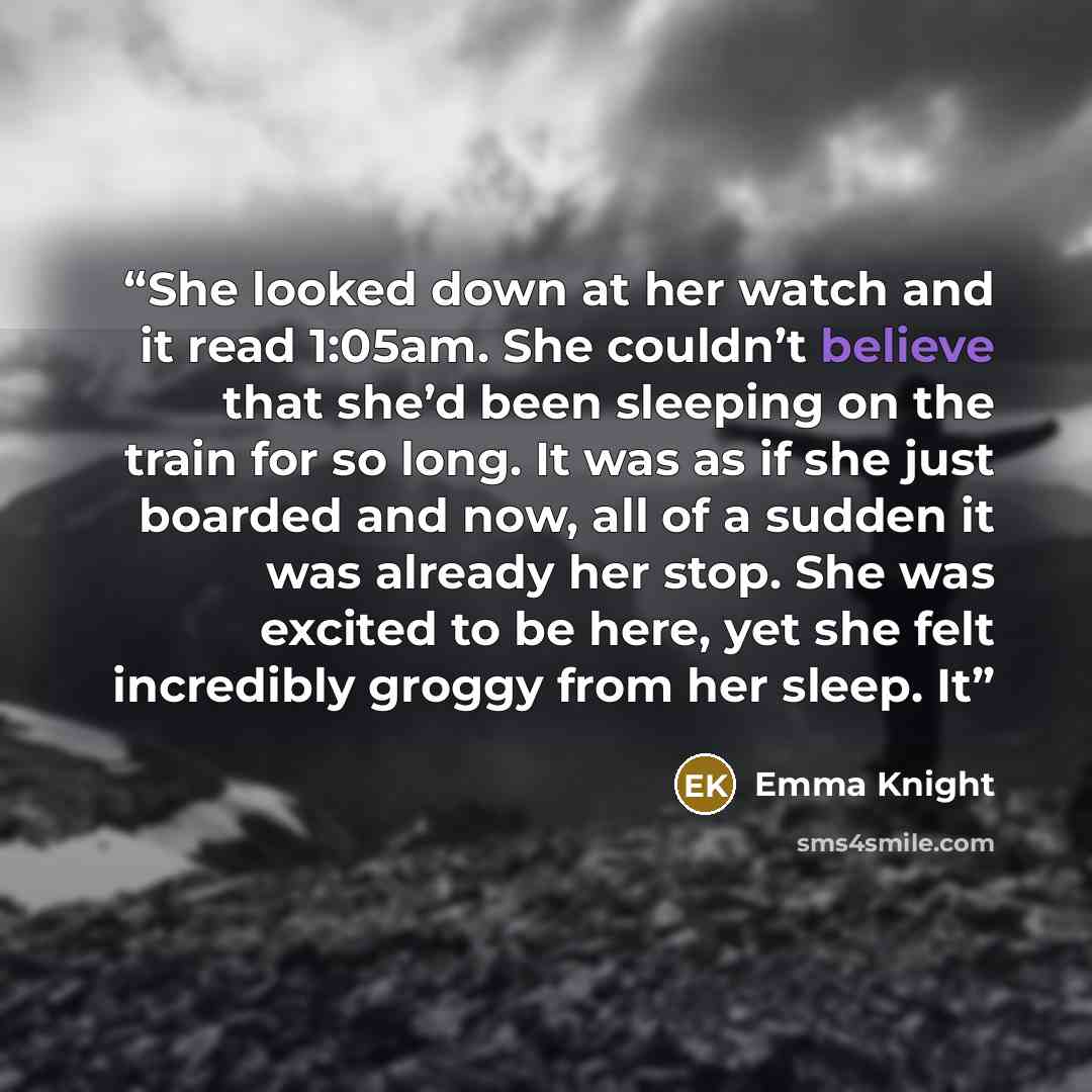 “She looked down at her watch and it read 1:05am. She couldn’t believe that she’d been sleeping on the train for so long. It was as if she just boarded and now, all of a sudden it was already her stop. She was excited to be here, yet she felt incredibly groggy from her sleep. It” quote by Emma Knight