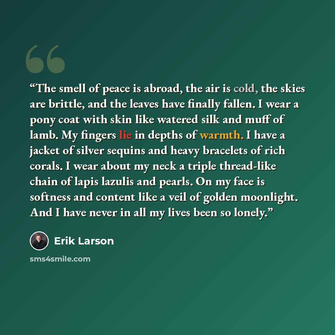 “The smell of peace is abroad, the air is cold, the skies are brittle, and the leaves have finally fallen. I wear a pony coat with skin like watered silk and muff of lamb. My fingers lie in depths of warmth. I have a jacket of silver sequins and heavy bracelets of rich corals. I wear about my neck…” quote by Erik Larson