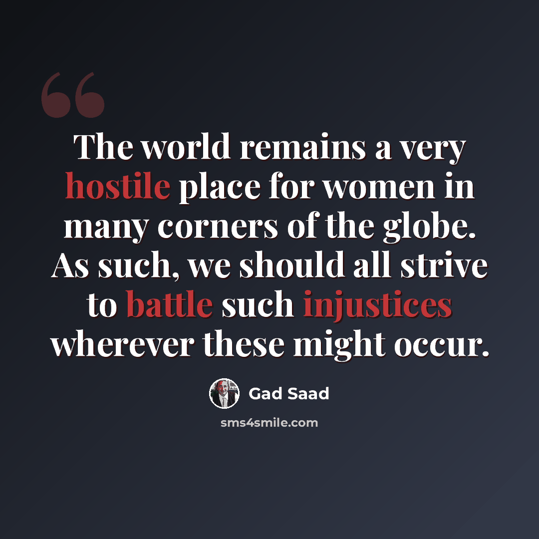 “The world remains a very hostile place for women in many corners of the globe. As such, we should all strive to battle such injustices wherever these might occur.” quote by Gad Saad